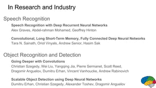 Speech Recognition
Speech Recognition with Deep Recurrent Neural Networks
Alex Graves, Abdel-rahman Mohamed, Geoffrey Hinton
Convolutional, Long Short-Term Memory, Fully Connected Deep Neural Networks
Tara N. Sainath, Oriol Vinyals, Andrew Senior, Hasim Sak
Object Recognition and Detection
Going Deeper with Convolutions
Christian Szegedy, Wei Liu, Yangqing Jia, Pierre Sermanet, Scott Reed,
Dragomir Anguelov, Dumitru Erhan, Vincent Vanhoucke, Andrew Rabinovich
Scalable Object Detection using Deep Neural Networks
Dumitru Erhan, Christian Szegedy, Alexander Toshev, Dragomir Anguelov
In Research and Industry
 