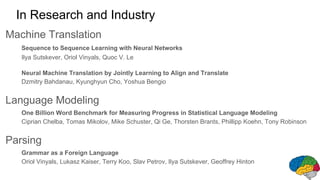 In Research and Industry
Machine Translation
Sequence to Sequence Learning with Neural Networks
Ilya Sutskever, Oriol Vinyals, Quoc V. Le
Neural Machine Translation by Jointly Learning to Align and Translate
Dzmitry Bahdanau, Kyunghyun Cho, Yoshua Bengio
Language Modeling
One Billion Word Benchmark for Measuring Progress in Statistical Language Modeling
Ciprian Chelba, Tomas Mikolov, Mike Schuster, Qi Ge, Thorsten Brants, Phillipp Koehn, Tony Robinson
Parsing
Grammar as a Foreign Language
Oriol Vinyals, Lukasz Kaiser, Terry Koo, Slav Petrov, Ilya Sutskever, Geoffrey Hinton
 