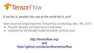 http://tensorflow.org/
and
https://github.com/tensorflow/tensorflow
If we like it, wouldn’t the rest of the world like it, too?
Open sourced single-machine TensorFlow on Monday, Nov. 9th, 2015
● Flexible Apache 2.0 open source licensing
● Updates for distributed implementation coming soon
 
