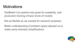 Motivations
DistBelief (1st system) was great for scalability, and
production training of basic kinds of models
Not as flexible as we wanted for research purposes
Better understanding of problem space allowed us to
make some dramatic simplifications
 