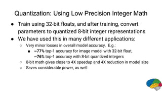 Quantization: Using Low Precision Integer Math
● Train using 32-bit floats, and after training, convert
parameters to quantized 8-bit integer representations
● We have used this in many different applications:
○ Very minor losses in overall model accuracy. E.g.:
■ ~77% top-1 accuracy for image model with 32-bit float,
~76% top-1 accuracy with 8-bit quantized integers
○ 8-bit math gives close to 4X speedup and 4X reduction in model size
○ Saves considerable power, as well
 