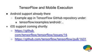 TensorFlow and Mobile Execution
● Android support already there
○ Example app in TensorFlow GitHub repository under:
■ tensorflow/examples/android/...
● iOS support coming shortly:
○ https://github.
com/tensorflow/tensorflow/issues/16
○ https://github.com/tensorflow/tensorflow/pull/1631
 