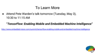 To Learn More
● Attend Pete Warden’s talk tomorrow (Tuesday, May 3),
10:30 to 11:15 AM
“TensorFlow: Enabling Mobile and Embedded Machine Intelligence”
http://www.embedded-vision.com/summit/tensorflow-enabling-mobile-and-embedded-machine-intelligence
 