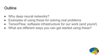 Outline
● Why deep neural networks?
● Examples of using these for solving real problems
● TensorFlow: software infrastructure for our work (and yours!)
● What are different ways you can get started using these?
 