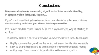 Conclusions
Deep neural networks are making significant strides in understanding:
In speech, vision, language, search, …
If you’re not considering how to use deep neural nets to solve your vision or
understanding problems, you almost certainly should be
Pre-trained models or pre-trained APIs are a low overhead way of starting to
explore
TensorFlow makes it easy for everyone to experiment with these techniques
● Highly scalable design allows faster experiments, accelerates research
● Easy to share models and to publish code to give reproducible results
● Ability to go from research to production within same system
 