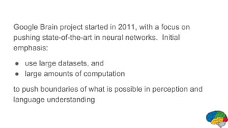 Google Brain project started in 2011, with a focus on
pushing state-of-the-art in neural networks. Initial
emphasis:
● use large datasets, and
● large amounts of computation
to push boundaries of what is possible in perception and
language understanding
 