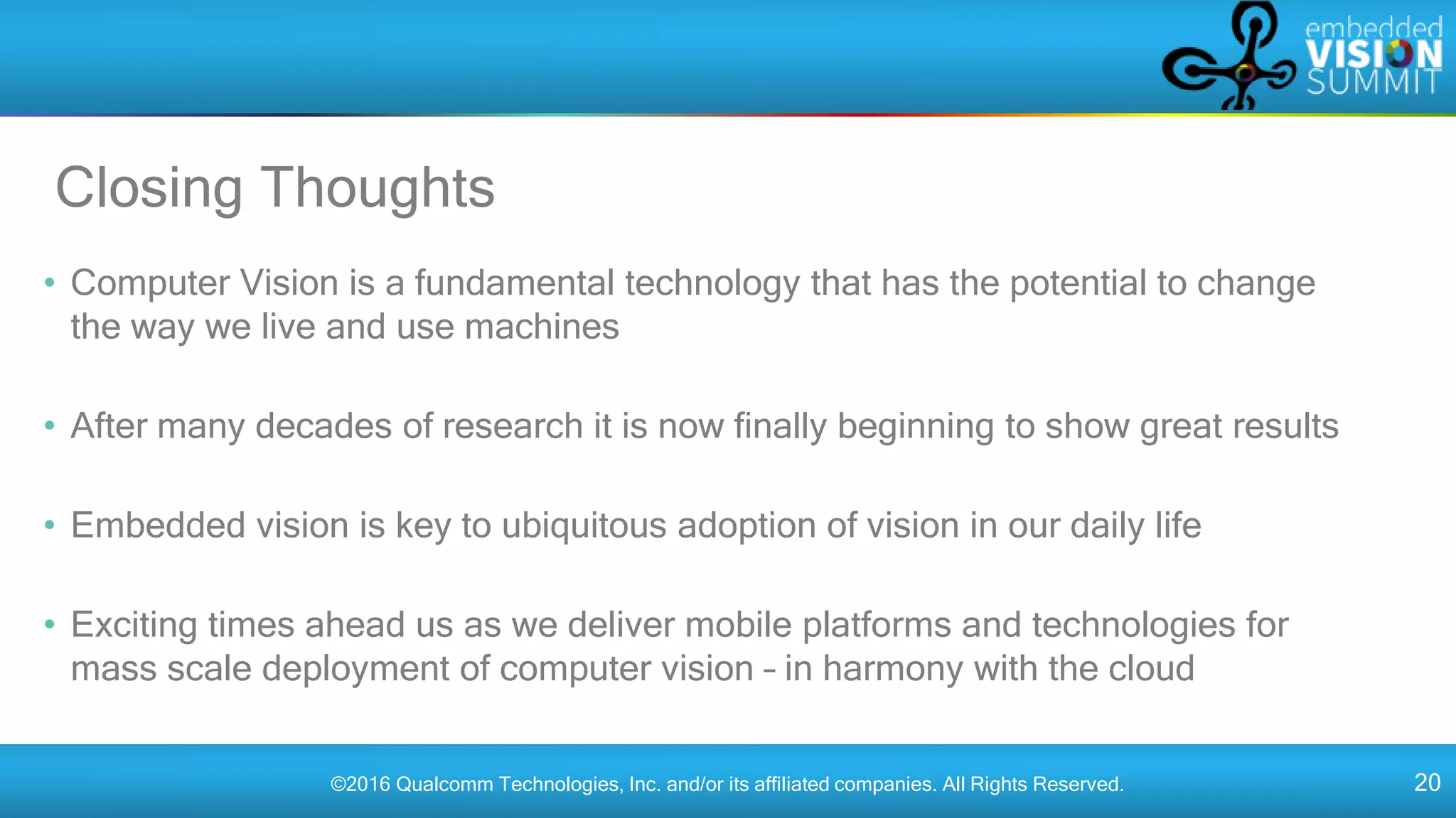 ©2016 Qualcomm Technologies, Inc. and/or its affiliated companies. All Rights Reserved. 20
Closing Thoughts
• Computer Vision is a fundamental technology that has the potential to change
the way we live and use machines
• After many decades of research it is now finally beginning to show great results
• Embedded vision is key to ubiquitous adoption of vision in our daily life
• Exciting times ahead us as we deliver mobile platforms and technologies for
mass scale deployment of computer vision – in harmony with the cloud
 