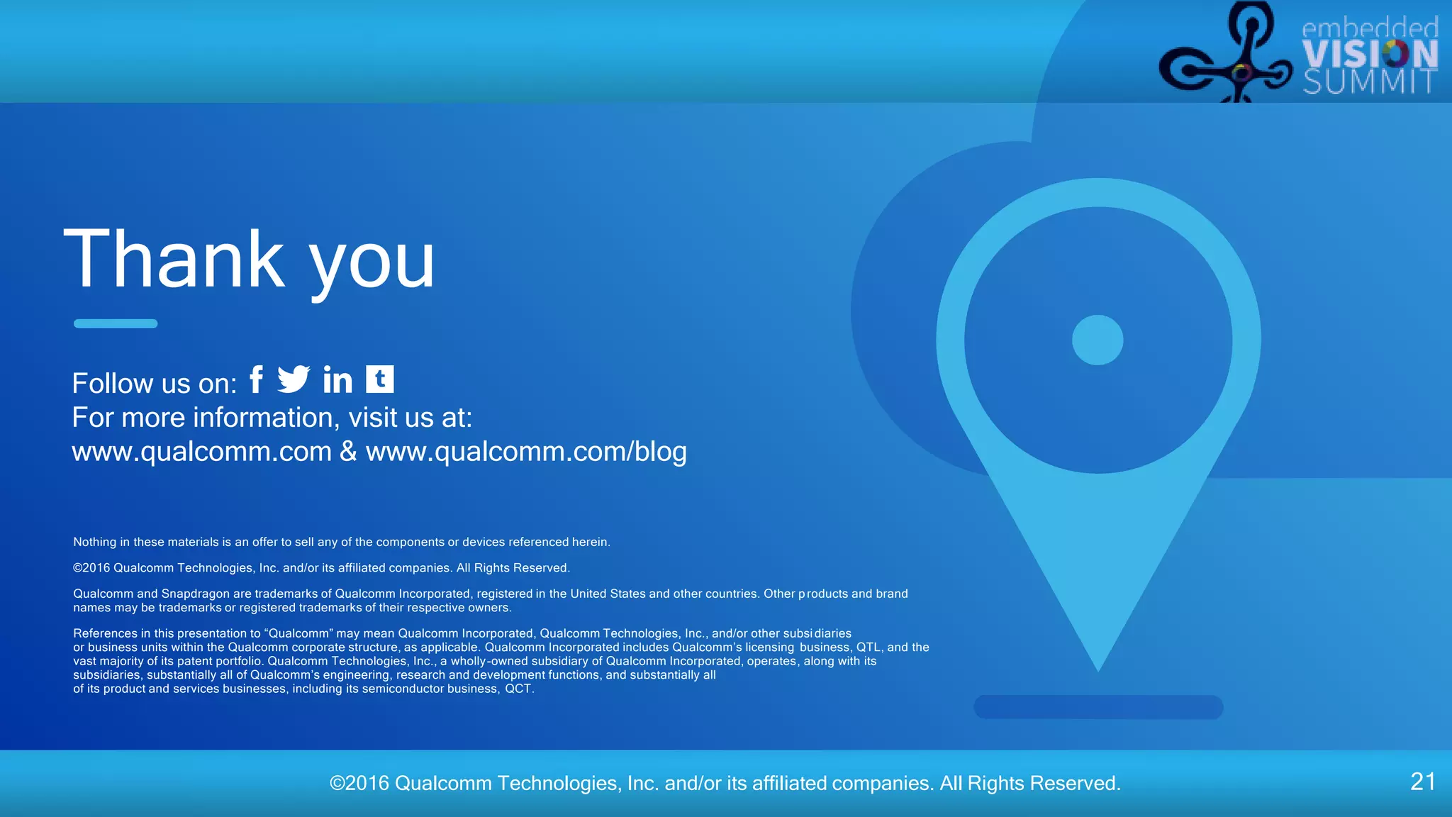 ©2016 Qualcomm Technologies, Inc. and/or its affiliated companies. All Rights Reserved. 21
Nothing in these materials is an offer to sell any of the components or devices referenced herein.
©2016 Qualcomm Technologies, Inc. and/or its affiliated companies. All Rights Reserved.
Qualcomm and Snapdragon are trademarks of Qualcomm Incorporated, registered in the United States and other countries. Other products and brand
names may be trademarks or registered trademarks of their respective owners.
References in this presentation to “Qualcomm” may mean Qualcomm Incorporated, Qualcomm Technologies, Inc., and/or other subsidiaries
or business units within the Qualcomm corporate structure, as applicable. Qualcomm Incorporated includes Qualcomm’s licensing business, QTL, and the
vast majority of its patent portfolio. Qualcomm Technologies, Inc., a wholly-owned subsidiary of Qualcomm Incorporated, operates, along with its
subsidiaries, substantially all of Qualcomm’s engineering, research and development functions, and substantially all
of its product and services businesses, including its semiconductor business, QCT.
Thank you
Follow us on:
For more information, visit us at:
www.qualcomm.com & www.qualcomm.com/blog
 