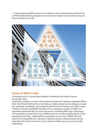 . • Current generation BMS systems are now based on open communications protocols and
are WEB enabled allowing integration of systems from multiple system vendors and access
from anywhere in the world.
Status of BIM in India
Construction sector is second largest industry contributing to the Indian economy.
Increasingly, large
construction companies in sector such as hotels and airports are starting to implement BIM in
India with distinct benefits but at a very high cost. Indian industry has unwillingness to adopt
new technology immediately. Survey done by Indian built environment sector, RICS school
of built environment and KPMG found that 22% of respondent currently use BIM, 27%
respondent reported that they are aware and actively considering BIM usage. Surprisingly
43% respondents claimed to be aware of BIM but are not sure about implementing it in their
organisation near future. Additionally 8% respondents are not aware of BIM. The main
reason for not using BIM here is the lack of technical expertise, the professional who has
heard about this doesn’t know how to use it, and most of them are not even aware of this
methodology.
 