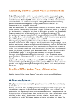 Applicability of BIM for Current Project Delivery Methods
Project delivery method is a method by which project is executed from concept, design,
construction to the handover to owner. Construction industry is still following traditional
method of Design-Bid-Build (DBB) method. Over the periods it has been tried to minimize
construction time. This has resulted in adoption of Design-Build method, where bidding
phase is removed by awarding project to single general contractor who will take
responsibility of both design and construction.
DBB does not lend itself well to supporting the adoption of technologies or process across the
project team due to many contractual divides. Typically this process is defined by the wall of
deliverables whereby at the end of each phase the deliverables are handed over the wall with
little or no integration or collaboration between the participants in each phase. This
deliverables based approach makes it difficult to successfully implement BIM. DB method
has smoother flow of information between stakeholders but still it has contractual agreement.
Hence DB method also is not so suitable for adoption of BIM.
The integrated project delivery (IPD) eliminates the drawbacks of the DBB and DB.
Integrated project delivery (IPD) is a project delivery approach that integrates people, system,
business structures and practices into a process that collaboratively harnesses the talents and
insights of all participants to reduce the waste and optimize efficiency through all phases of
design, fabrication and construction. Integrated project delivery principles can be applied to
variety of contractual arrangement and IPD teams will usually include team members well
beyond the basic triad of owner, architect and contractor. At a minimum through an
integrated project include tight collaboration between the owners, the architect and the
general contractor ultimately responsible for construction of the project, from early design
through
project handover. To fully benefit from the use of VBM’s (Virtual Building Model) it is
important that the approach of the project suits the system of BIM. While IPD is seen as the
possible future of project delivery that is being fuelled by BIM, it is still the exception and
not the rule
Benefits of BIM at Various Phases of Construction
Benefits of using BIM at various phases of construction process are explained below.
A. Design and planning:
BIM plays important role over entire life cycle of project from scratch of conceptual design
to demolition of
building. Use of BIM in the project programming allows project team to analyse space and
understand the complexity of space standards and land regulation which saves time and
provide them with opportunity of doing more value added activities. 3-D representations can
be generated from the building model at any stage in the design. These can range from simple
wireframe models/ complex photorealistic renders [5]. This gives consistency in data
extracted from the model. This helps to designers to imagine and validate their design. The
 