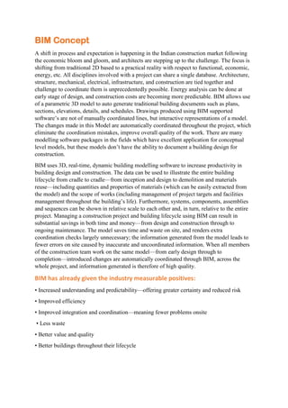 BIM Concept
A shift in process and expectation is happening in the Indian construction market following
the economic bloom and gloom, and architects are stepping up to the challenge. The focus is
shifting from traditional 2D based to a practical reality with respect to functional, economic,
energy, etc. All disciplines involved with a project can share a single database. Architecture,
structure, mechanical, electrical, infrastructure, and construction are tied together and
challenge to coordinate them is unprecedentedly possible. Energy analysis can be done at
early stage of design, and construction costs are becoming more predictable. BIM allows use
of a parametric 3D model to auto generate traditional building documents such as plans,
sections, elevations, details, and schedules. Drawings produced using BIM supported
software’s are not of manually coordinated lines, but interactive representations of a model.
The changes made in this Model are automatically coordinated throughout the project, which
eliminate the coordination mistakes, improve overall quality of the work. There are many
modelling software packages in the fields which have excellent application for conceptual
level models, but these models don’t have the ability to document a building design for
construction.
BIM uses 3D, real-time, dynamic building modelling software to increase productivity in
building design and construction. The data can be used to illustrate the entire building
lifecycle from cradle to cradle—from inception and design to demolition and materials
reuse—including quantities and properties of materials (which can be easily extracted from
the model) and the scope of works (including management of project targets and facilities
management throughout the building’s life). Furthermore, systems, components, assemblies
and sequences can be shown in relative scale to each other and, in turn, relative to the entire
project. Managing a construction project and building lifecycle using BIM can result in
substantial savings in both time and money—from design and construction through to
ongoing maintenance. The model saves time and waste on site, and renders extra
coordination checks largely unnecessary; the information generated from the model leads to
fewer errors on site caused by inaccurate and uncoordinated information. When all members
of the construction team work on the same model—from early design through to
completion—introduced changes are automatically coordinated through BIM, across the
whole project, and information generated is therefore of high quality.
BIM has already given the industry measurable positives:
• Increased understanding and predictability—offering greater certainty and reduced risk
• Improved efficiency
• Improved integration and coordination—meaning fewer problems onsite
• Less waste
• Better value and quality
• Better buildings throughout their lifecycle
 