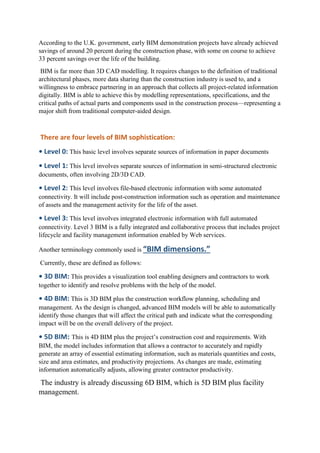 According to the U.K. government, early BIM demonstration projects have already achieved
savings of around 20 percent during the construction phase, with some on course to achieve
33 percent savings over the life of the building.
BIM is far more than 3D CAD modelling. It requires changes to the definition of traditional
architectural phases, more data sharing than the construction industry is used to, and a
willingness to embrace partnering in an approach that collects all project-related information
digitally. BIM is able to achieve this by modelling representations, specifications, and the
critical paths of actual parts and components used in the construction process—representing a
major shift from traditional computer-aided design.
There are four levels of BIM sophistication:
• Level 0: This basic level involves separate sources of information in paper documents
• Level 1: This level involves separate sources of information in semi-structured electronic
documents, often involving 2D/3D CAD.
• Level 2: This level involves file-based electronic information with some automated
connectivity. It will include post-construction information such as operation and maintenance
of assets and the management activity for the life of the asset.
• Level 3: This level involves integrated electronic information with full automated
connectivity. Level 3 BIM is a fully integrated and collaborative process that includes project
lifecycle and facility management information enabled by Web services.
Another terminology commonly used is “BIM dimensions.”
Currently, these are defined as follows:
• 3D BIM: This provides a visualization tool enabling designers and contractors to work
together to identify and resolve problems with the help of the model.
• 4D BIM: This is 3D BIM plus the construction workflow planning, scheduling and
management. As the design is changed, advanced BIM models will be able to automatically
identify those changes that will affect the critical path and indicate what the corresponding
impact will be on the overall delivery of the project.
• 5D BIM: This is 4D BIM plus the project’s construction cost and requirements. With
BIM, the model includes information that allows a contractor to accurately and rapidly
generate an array of essential estimating information, such as materials quantities and costs,
size and area estimates, and productivity projections. As changes are made, estimating
information automatically adjusts, allowing greater contractor productivity.
The industry is already discussing 6D BIM, which is 5D BIM plus facility
management.
 