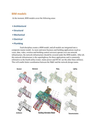 BIM models
At the moment, BIM models cover the following areas:
• Architectural
• Structural
• Mechanical
• Electrical
• Plumbing
Each discipline creates a BIM model, and all models are integrated into a
composite master model. As more and more business and building applications (such as
voice, data, video, wireless and building control services) operate over one network
infrastructure, the network infrastructure should be covered under the BIM models. After all,
this network infrastructure is the superhighway for these applications and is commonly
referred to as the fourth utility (water, mains power and HVAC are the other three utilities).
This will enable better coordination between the M&E and the network design teams.
 