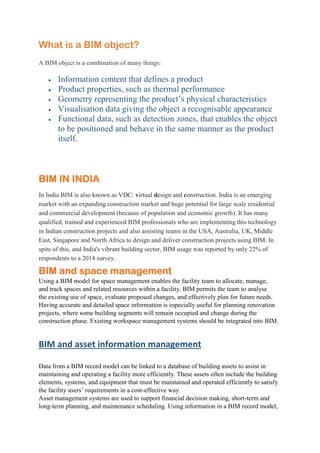 What is a BIM object?
A BIM object is a combination of many things:
 Information content that defines a product
 Product properties, such as thermal performance
 Geometry representing the product’s physical characteristics
 Visualisation data giving the object a recognisable appearance
 Functional data, such as detection zones, that enables the object
to be positioned and behave in the same manner as the product
itself.
BIM IN INDIA
In India BIM is also known as VDC: virtual design and construction. India is an emerging
market with an expanding construction market and huge potential for large scale residential
and commercial development (because of population and economic growth). It has many
qualified, trained and experienced BIM professionals who are implementing this technology
in Indian construction projects and also assisting teams in the USA, Australia, UK, Middle
East, Singapore and North Africa to design and deliver construction projects using BIM. In
spite of this, and India's vibrant building sector, BIM usage was reported by only 22% of
respondents to a 2014 survey.
BIM and space management
Using a BIM model for space management enables the facility team to allocate, manage,
and track spaces and related resources within a facility. BIM permits the team to analyse
the existing use of space, evaluate proposed changes, and effectively plan for future needs.
Having accurate and detailed space information is especially useful for planning renovation
projects, where some building segments will remain occupied and change during the
construction phase. Existing workspace management systems should be integrated into BIM.
BIM and asset information management
Data from a BIM record model can be linked to a database of building assets to assist in
maintaining and operating a facility more efficiently. These assets often include the building
elements, systems, and equipment that must be maintained and operated efficiently to satisfy
the facility users’ requirements in a cost-effective way.
Asset management systems are used to support financial decision making, short-term and
long-term planning, and maintenance scheduling. Using information in a BIM record model,
 