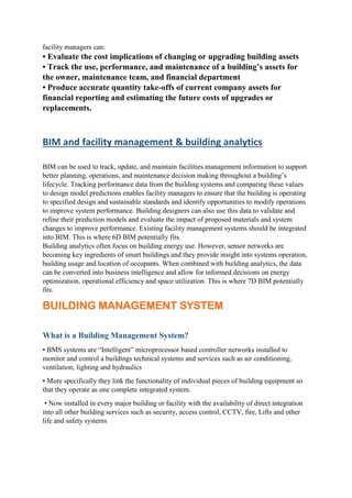 facility managers can:
• Evaluate the cost implications of changing or upgrading building assets
• Track the use, performance, and maintenance of a building’s assets for
the owner, maintenance team, and financial department
• Produce accurate quantity take-offs of current company assets for
financial reporting and estimating the future costs of upgrades or
replacements.
BIM and facility management & building analytics
BIM can be used to track, update, and maintain facilities management information to support
better planning, operations, and maintenance decision making throughout a building’s
lifecycle. Tracking performance data from the building systems and comparing these values
to design model predictions enables facility managers to ensure that the building is operating
to specified design and sustainable standards and identify opportunities to modify operations
to improve system performance. Building designers can also use this data to validate and
refine their prediction models and evaluate the impact of proposed materials and system
changes to improve performance. Existing facility management systems should be integrated
into BIM. This is where 6D BIM potentially fits.
Building analytics often focus on building energy use. However, sensor networks are
becoming key ingredients of smart buildings and they provide insight into systems operation,
building usage and location of occupants. When combined with building analytics, the data
can be converted into business intelligence and allow for informed decisions on energy
optimization, operational efficiency and space utilization. This is where 7D BIM potentially
fits.
BUILDING MANAGEMENT SYSTEM
What is a Building Management System?
• BMS systems are “Intelligent” microprocessor based controller networks installed to
monitor and control a buildings technical systems and services such as air conditioning,
ventilation, lighting and hydraulics
• More specifically they link the functionality of individual pieces of building equipment so
that they operate as one complete integrated system.
• Now installed in every major building or facility with the availability of direct integration
into all other building services such as security, access control, CCTV, fire, Lifts and other
life and safety systems
 