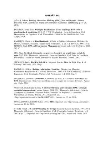 REFERÊNCIAS
AZHAR, Salman. Building Information Modeling (BIM): Now and Beyonde. Auburm
University USA. Australasian Journal of Construction Economics and Building, p. 15-28,
2012.
BOTTEGA, Bruna Sara. Avaliação dos efeitos do uso da tecnologia BIM sobre a
coordenação de projetistas. 2012. 69 f. TCC (Graduação) - Curso de Engenharia Civil,
Departamento de Engenharia Civil, Universidade Federal do Rio Grande do Sul, Porto
Alegre, 2014.
EASTMAN, Chuck et al. Bim Handbook: A Guide to Building Informatoon Modeling for
Owners, Managers, Designers, Engineersand Contractors.. 2. ed. [s.l]: Hoboken, 2008. 328 p.
HARDIN, Brad. BIM and Construction Magagement: proven tools. [s.l]: Workflows, 2009.
202 p.
ITO, Adan. Gestão da informação no processo de projeto de arquitetura: estudo de
caso. 2007. 161 f. Dissertação (Mestrado) - Curso de Engenharia Civil, Setor de Tecnologia
Universidade Federal do Paraná, Universidade Federal do Paraná, Curitiba, 2007.
JERNIGAN, Finith. Big BIM little BIM: Integrated Practice Done the Right Way. 4. ed.
Salisbury: Site Press, 2007. 256 p.
KYMMELL, Willem. Building Information Modeling: Planning and Managing
Construction Projectswith 4D CAD and Simulations. 2007. 42 f. TCC (Graduação) - Curso de
Engenheiro Civil, Construção, Mc Graw-hill Professional, [s.l], 2007. Cap. 7.
MANZIONE, Leonardo. Coordenar: Consultoria de ação. 2014. Estágios de Evolução do
BIM. Disponível em: <http://www.coordenar.com.br/estagios-de-evolucao-do-bim/>. Acesso
em: 15 abr. 2016.
MARTINS, Paola Caliari Ferrari. A interoperabilidade entre sistemas BIM e simulação
ambiental computacional: estudo de caso. 2011. 229 f. Dissertação (Mestrado) - Curso de
Arquitetura e Urbanismo, Programa de Pós Graduação em Arquitetura e Urbanismo,
Universidade de Brasília, Brasília, 2011. Disponível em:
<http://repositorio.bce.unb.br/handle/10482/7628>. Acesso em: 15 abr. 2016.
ONUMA OPEN ARCHITECTURE. 2016. BIM. Disponível em: <http://onuma.com/about/>.
Acesso em: 10 abr. 2016.
STAUB, French. 3D and 4D Modeling for Design: Issuesand Lessons Learned.. 1994. 407 f.
Dissertação (Mestrado) - Curso de Engenheiro Civil, Construção, Institute Tecnologic, [s.l],
2007. Cap. 12. Disponível em: <http://www.itcon.org/2007/26>. Acesso em: 10 abr. 2016.
 
