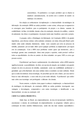 características. Os parâmetros e as regras permitem que os objetos se
atualizem automaticamente, de acordo com o controle do usuário ou
mudanças de contextos.
Em relação ao conhecimento da implantação e a funcionalidade da modelagem da
informação da construção (BIM) na cadeia produtiva o autor acima, esboça que os argumentos
se convergem para: benefícios para os participantes do projeto e os clientes, aumento da
confiabilidade do fluxo de trabalho durante a fase de construção, detecção de conflitos, controle
do andamento das obras e os participantes do projeto trarão mais benefícios para todo o projeto.
A pesquisa sobre a Modelagem da Informação da Construção (BIM) é de grande
importância, pois diversas notícias sobre acidentes estruturais em várias obras pelo Brasil e pelo
mundo estão sendo relatadas diariamente, muitas vezes causados por erros no processo de
trabalho, justamente por ser muito difícil prevê qualquer problema ou simplesmente por algum
erro de comunicação. Com o BIM esses problemas seriam quase que inexistentes, pois a
tecnologia garante uma comunicação direta entre projeto e operário, sendo possível verificar
todas as especificidades da obra no canteiro de obras reduzindo em quase 100% os erros que
possam ocorrer.
O profissional que buscar o aprimoramento do conhecimento sobre o BIM aumenta
significativamente as possibilidades de obter, em sua área de atuação, um resultado com grande
redução de erros no processo de trabalho, aumentando assim sua credibilidade profissional e
garantindo que a obra finalizada não cause nenhum dano a sociedade e ao meio ambiente. Desde
que se soube da existência dessa tecnologia, foi percebido que ela seria o futuro, por esse motivo
busca-se mais informações e casos onde ela já está sendo utilizada. O profissional que souber
mais sobre essa tecnologia será privilegiado e diferente dos demais.
Neste contexto, o objetivo deste paper é conhecer a implantação e a funcionalidade
da modelagem da informação da construção (BIM) na cadeia produtiva investigando suas
vantagens e desvantagens, comparando-o com outras tecnologias e identificando a sua
funcionalidade em uma na construção civil
2 BIM NA CADEIA PRODUTIVA
Ainda hoje, no Brasil, nos empreendimentos da área de incorporação imobiliária,
encontramos o sistema de coordenação de empreendimentos ou programas voltados para a
contratação de vários modelos bidimensionais, sendo eles das mais variadas especialidades:
 