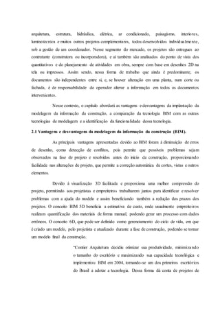 arquitetura, estrutura, hidráulica, elétrica, ar condicionado, paisagismo, interiores,
luminotécnica e muitos outros projetos complementares, todos desenvolvidos individualmente,
sob a gestão de um coordenador. Nesse segmento do mercado, os projetos são entregues ao
contratante (construtora ou incorporadora), e aí também são analisados do ponto de vista dos
quantitativos e do planejamento de atividades em obra, sempre com base em desenhos 2D na
tela ou impressos. Assim sendo, nessa forma de trabalho que ainda é predominante, os
documentos são independentes entre si, e, se houver alteração em uma planta, num corte ou
fachada, é de responsabilidade do operador alterar a informação em todos os documentos
intervenientes.
Nesse contexto, o capítulo abordará as vantagens e desvantagens da implantação da
modelagem da informação da construção, a comparação da tecnologia BIM com as outras
tecnologias de modelagem e a identificação da funcionalidade dessa tecnologia.
2.1 Vantagens e desvantagens da modelagem da informação da construção (BIM).
As principais vantagens apresentadas devido ao BIM foram à diminuição de erros
de desenho, como detecção de conflitos, pois permite que possíveis problemas sejam
observados na fase de projeto e resolvidos antes do início da construção, proporcionando
facilidade nas alterações de projeto, que permite a correção automática de cortes, vistas e outros
elementos.
Devido à visualização 3D facilitada e proporciona uma melhor compressão do
projeto, permitindo aos projetistas e empreiteiros trabalharem juntos para identificar e resolver
problemas com a ajuda do modelo e assim beneficiando também a redução dos prazos dos
projetos. O conceito BIM 5D beneficia a estimativa de custo, onde usualmente empreiteiros
realizam quantificação dos materiais de forma manual, podendo gerar um processo com dados
errôneos. O conceito 6D, que pode ser definido como gerenciamento do ciclo de vida, em que
é criado um modelo, pelo projetista e atualizado durante a fase de construção, podendo se tornar
um modelo final da construção.
“Contier Arquitetura decidiu otimizar sua produtividade, minimizando
o tamanho do escritório e maximizando sua capacidade tecnológica e
implementou BIM em 2004, tornando-se um dos primeiros escritórios
do Brasil a adotar a tecnologia. Dessa forma dá conta de projetos de
 