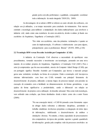 grande porte com alta performance e qualidade, conseguindo coordenar
toda a informação de modo integrado.”(SOUZA, 2009)
As desvantagens de se adotar o BIM se referem ao custo elevado dos softwares, em
relação aos já utilizados, e ao tempo necessário para conclusão do treinamento. Pois mesmo
existindo a tecnologia para melhorar a manipulação dos dados multiciplinares que envolvem a
indústria civil, ainda existe uma resistência do setor em adotá-la, devido à cultura já fixada nos
escritórios de Arquitetura, Engenharia e Construção (AEC).
“Em visita aos escritórios, uma das primeiras reclamações é quanto ao
custo de implementação, O software é relativamente caro para alguns,
principalmente para os profissionais liberais” (JUSTI, 2008, p.146)
2.2 Tecnologia BIM versus Desenho Assistido por Computador (CAD).
A indústria da Construção Civil observou a necessidade de aperfeiçoar seus
procedimentos, tornando necessário o investimento em tecnologias, pensando em uma nova
maneira de se realizar projetos de Arquitetura, Engenharia e Construção Civil (AEC). Pois o
setor já compreendeu que há essa necessidade, através do Computer Aided Design (CAD), que
em português significa Desenho Assistido por Computador, que inovou o mercado porque
gerou uma verdadeira revolução na forma de se projetar. Onde a construção civil incorporou
sistemas informatizados com base em CAD, tornando sua principal ferramenta de
desenvolvimento de projetos, utilizando a mesma lógica do processo manual com precisão na
execução de comandos com a facilidade no dimensionamento de formas geométricas, o que
ajudou de forma significativa a produtividade, sendo o diferencial em relação ao
desenvolvimento de projetos com a utilização do desenho artesanal. Mas como toda tecnologia,
vem sofrendo uma evolução, que foram idealizadas desde o inicio como cita o autor Souza
(2009):
“Na sua concepção inicial, o CAD foi pensado como ferramenta capaz
de abrigar dados referentes a diferentes disciplinas, permitindo o
trabalho simultâneo de diversos projetistas e a integração de vários tipos
de informações, viabilizando o desenvolvimento de análises e
simulações diversas. No entanto, a baixa capacidade de processamento
dos computadores da época não permitia suportar a grande quantidade
de informações gerada pela complexa rede de processos envolvidos no
 