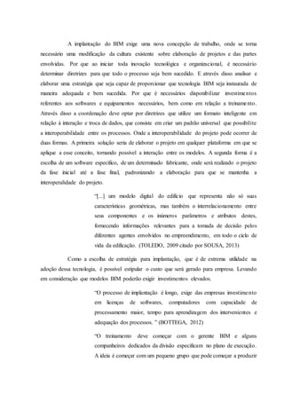 A implantação do BIM exige uma nova concepção de trabalho, onde se torna
necessário uma modificação da cultura existente sobre elaboração de projetos e das partes
envolvidas. Por que ao iniciar toda inovação tecnológica e organizacional, é necessário
determinar diretrizes para que todo o processo seja bem sucedido. E através disso analisar e
elaborar uma estratégia que seja capaz de proporcionar que tecnologia BIM seja instaurada de
maneira adequada e bem sucedida. Por que é necessários disponibilizar investimentos
referentes aos softwares e equipamentos necessários, bem como em relação a treinamento.
Através disso a coordenação deve optar por diretrizes que utilize um formato inteligente em
relação à interação e troca de dados, que consiste em criar um padrão universal que possibilite
a interoperabilidade entre os processos. Onde a interoperabilidade do projeto pode ocorrer de
duas formas. A primeira solução seria de elaborar o projeto em qualquer plataforma em que se
aplique a esse conceito, tornando possível a interação entre os modelos. A segunda forma é a
escolha de um software especifico, de um determinado fabricante, onde será realizado o projeto
da fase inicial até a fase final, padronizando a elaboração para que se mantenha a
interoperalidade do projeto.
“[...] um modelo digital do edifício que representa não só suas
características geométricas, mas também o interrelacionamento entre
seus componentes e os inúmeros parâmetros e atributos destes,
fornecendo informações relevantes para a tomada de decisão pelos
diferentes agentes envolvidos no empreendimento, em todo o ciclo de
vida da edificação. (TOLEDO, 2009 citado por SOUSA, 2013)
Como a escolha de estratégia para implantação, que é de extrema utilidade na
adoção dessa tecnologia, é possível estipular o custo que será gerado para empresa. Levando
em consideração que modelos BIM poderão exigir investimentos elevados.
“O processo de implantação é longo, exige das empresas investimento
em licenças de softwares, computadores com capacidade de
processamento maior, tempo para aprendizagem dos intervenientes e
adequação dos processos. ” (BOTTEGA, 2012)
“O treinamento deve começar com o gerente BIM e alguns
companheiros dedicados da divisão especificam no plano de execução.
A ideia é começar com um pequeno grupo que pode começar a produzir
 
