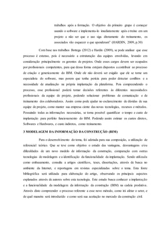trabalhos após a formação. O objetivo do primeiro grupo é começar
usando o software e implementa-lo imediatamente após o treino em um
projeto a não ser que o uso siga diretamente do treinamento, os
associados vão esquecer o que apenderam” (HARDIN, 2009, p.30)
Com base nos trabalhos Bottega (2012) e Hardin (2009), se pode analisar que esse
processo é extenso, pois é necessário a estruturação das equipes envolvidas, levando em
consideração principalmente os gerentes de projetos. Onde esses cargos devem ser ocupados
por profissionais competentes, para que dessa forma estejam dispostos a contribuir ao processo
de criação e genericamente do BIM. Onde ele não deverá ser exigido que ele se torne um
especialista do software, mas porem que tenha perícia para poder detectar conflitos e a
necessidade de atualização na própria implantação da plataforma. Pois compreendendo o
processo, esse profissional poderá tomar decisões referentes às diferentes necessidades
profissionais da equipe de projeto, podendo solucionar problemas de comunicação e de
treinamento dos colaboradores. Assim como pode ajudar no esclarecimento de dúvidas de sua
equipe de projeto, como manter sua empresa ciente das novas tecnologias, recursos e métodos.
Possuindo todas as informações necessárias, se torna possível quantificar o tempo e custo de
implantação para perfeito funcionamento do BIM. Podendo assim estimar os custos diretos,
Softwares e Hardwares, e custo indiretos, como treinamento.
3 MODELAGEM DA INFORMAÇÃO DA CONSTRUÇÃO (BIM)
Para o desenvolvimento do tema, foi adotada para sua composição, a utilização de
referencial teórico. Que se teve como objetivo o estudo das vantagens, desvantagens e/ou
dificuldades de um novo modelo de informação da construção, comparação com outras
tecnologias de modelagem e a identificação da funcionalidade da implantação. Sendo utilizada
como embasamento, consulta a artigos científicos, teses, dissertações, através de busca no
ambiente da Internet, e reportagens em revistas especializadas sobre o tema. Esta fonte
bibliográfica será utilizada para elaboração do artigo, observando os principais aspectos
explanados através de autores sobre esta tecnologia. Este estudo busca conhecer a implantação
e a funcionalidade da modelagem da informação da construção (BIM) na cadeia produtiva.
Através disto compreender o processo referente a esse novo método, como irá afetar o setor, e
de qual maneira será introduzido e como será sua aceitação no mercado da construção civil.
 