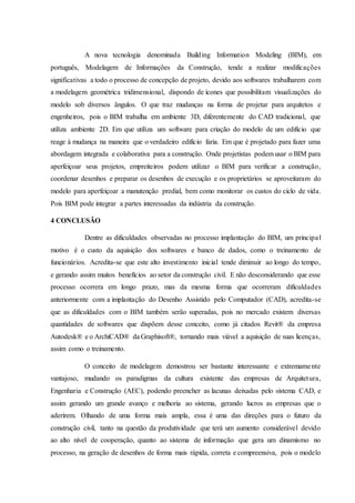 A nova tecnologia denominada Building Information Modeling (BIM), em
português, Modelagem de Informações da Construção, tende a realizar modificações
significativas a todo o processo de concepção de projeto, devido aos softwares trabalharem com
a modelagem geométrica tridimensional, dispondo de ícones que possibilitam visualizações do
modelo sob diversos ângulos. O que traz mudanças na forma de projetar para arquitetos e
engenheiros, pois o BIM trabalha em ambiente 3D, diferentemente do CAD tradicional, que
utiliza ambiente 2D. Em que utiliza um software para criação do modelo de um edifício que
reage à mudança na maneira que o verdadeiro edifício faria. Em que é projetado para fazer uma
abordagem integrada e colaborativa para a construção. Onde projetistas podem usar o BIM para
aperfeiçoar seus projetos, empreiteiros podem utilizar o BIM para verificar a construção,
coordenar desenhos e preparar os desenhos de execução e os proprietários se aproveitaram do
modelo para aperfeiçoar a manutenção predial, bem como monitorar os custos do ciclo de vida.
Pois BIM pode integrar a partes interessadas da indústria da construção.
4 CONCLUSÃO
Dentre as dificuldades observadas no processo implantação do BIM, um principal
motivo é o custo da aquisição dos softwares e banco de dados, como o treinamento de
funcionários. Acredita-se que este alto investimento inicial tende diminuir ao longo do tempo,
e gerando assim muitos benefícios ao setor da construção civil. E não desconsiderando que esse
processo ocorrera em longo prazo, mas da mesma forma que ocorreram dificuldades
anteriormente com a implantação do Desenho Assistido pelo Computador (CAD), acredita-se
que as dificuldades com o BIM também serão superadas, pois no mercado existem diversas
quantidades de softwares que dispõem desse conceito, como já citados Revit® da empresa
Autodesk® e o ArchiCAD® da Graphisoft®, tornando mais viável a aquisição de suas licenças,
assim como o treinamento.
O conceito de modelagem demostrou ser bastante interessante e extremamente
vantajoso, mudando os paradigmas da cultura existente das empresas de Arquitetura,
Engenharia e Construção (AEC), podendo preencher as lacunas deixadas pelo sistema CAD, e
assim gerando um grande avanço e melhoria ao sistema, gerando lucros as empresas que o
aderirem. Olhando de uma forma mais ampla, essa é uma das direções para o futuro da
construção civil, tanto na questão da produtividade que terá um aumento considerável devido
ao alto nível de cooperação, quanto ao sistema de informação que gera um dinamismo no
processo, na geração de desenhos de forma mais rápida, correta e compreensiva, pois o modelo
 