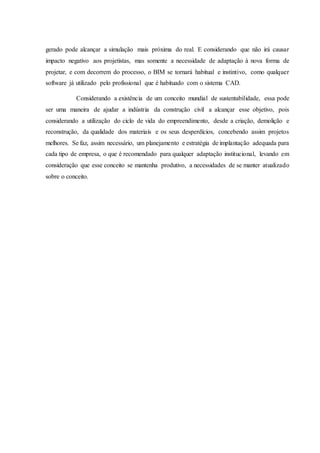 gerado pode alcançar a simulação mais próxima do real. E considerando que não irá causar
impacto negativo aos projetistas, mas somente a necessidade de adaptação à nova forma de
projetar, e com decorrem do processo, o BIM se tornará habitual e instintivo, como qualquer
software já utilizado pelo profissional que é habituado com o sistema CAD.
Considerando a existência de um conceito mundial de sustentabilidade, essa pode
ser uma maneira de ajudar a indústria da construção civil a alcançar esse objetivo, pois
considerando a utilização do ciclo de vida do empreendimento, desde a criação, demolição e
reconstrução, da qualidade dos materiais e os seus desperdícios, concebendo assim projetos
melhores. Se faz, assim necessário, um planejamento e estratégia de implantação adequada para
cada tipo de empresa, o que é recomendado para qualquer adaptação institucional, levando em
consideração que esse conceito se mantenha produtivo, a necessidades de se manter atualizado
sobre o conceito.
 