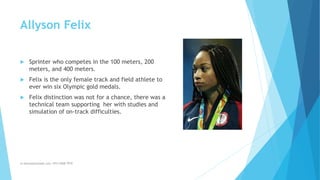 Allyson Felix
 Sprinter who competes in the 100 meters, 200
meters, and 400 meters.
 Felix is the only female track and field athlete to
ever win six Olympic gold medals.
 Felix distinction was not for a chance, there was a
technical team supporting her with studies and
simulation of on-track difficulties.
m.banna@outlook.com +974 5508 7979
 