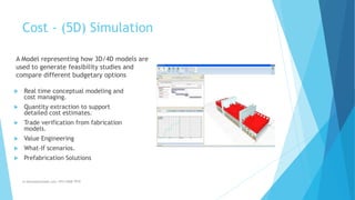 Cost - (5D) Simulation
m.banna@outlook.com +974 5508 7979
A Model representing how 3D/4D models are
used to generate feasibility studies and
compare different budgetary options
 Real time conceptual modeling and
cost managing.
 Quantity extraction to support
detailed cost estimates.
 Trade verification from fabrication
models.
 Value Engineering
 What-If scenarios.
 Prefabrication Solutions
 