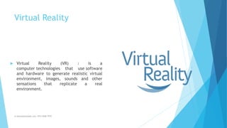 Virtual Reality
m.banna@outlook.com +974 5508 7979
 Virtual Reality (VR) : is a
computer technologies that use software
and hardware to generate realistic virtual
environment, images, sounds and other
sensations that replicate a real
environment.
 