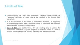 Levels of BIM
 The concept of ‘BIM Levels’ (and ‘BIM Level 2 compliance’) has become the
‘accepted’ definition of what criteria are required to be deemed BIM-
compliant.
 It is an articulation of the levels of competence expected, its supporting
standards and guidance notes, their relationship to each other, and how they
can be applied to projects and contracts.
 Level 0 BIM : no collaboration. 2D CAD drafting only is utilized for
information production. Output is via paper or electronic prints, or a mixture
of both. The majority of the industry is already well ahead of this now.
m.banna@outlook.com +974 5508 7979
 