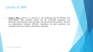 Levels of BIM
 Level 1 BIM : refers to a mixture of 3D modelling and 2D drafting (for
submissions). CAD standards follow the BS 1192:2007 standards, and
electronic data sharing is done through a Common Data Environment. There is
no collaboration between different disciplines as each publishes and
maintains their own models, documents, and data.
m.banna@outlook.com +974 5508 7979
 