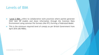 Levels of BIM
 Level 2 BIM : refers to collaborative work practices where parties generate
their own 3D models and share information through the Common Data
Environment using common file formats (like IFC) forming a Federated Model.
 This is the minimum required level of comply as per British Government from
April 2016 (BS/RIBA).
m.banna@outlook.com +974 5508 7979
 