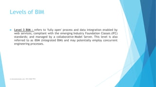 Levels of BIM
 Level 3 BIM : refers to 'fully open' process and data integration enabled by
web services; compliant with the emerging Industry Foundation Classes (IFC)
standards; and managed by a collaborative Model Server. This level is also
referred to as iBIM (integrated BIM) and may potentially employ concurrent
engineering processes.
m.banna@outlook.com +974 5508 7979
 
