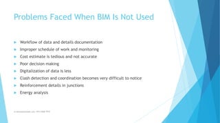 Problems Faced When BIM Is Not Used
 Workflow of data and details documentation
 Improper schedule of work and monitoring
 Cost estimate is tedious and not accurate
 Poor decision making
 Digitalization of data is less
 Clash detection and coordination becomes very difficult to notice
 Reinforcement details in junctions
 Energy analysis
m.banna@outlook.com +974 5508 7979
 