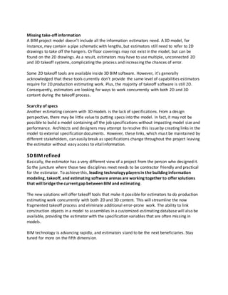 Missing take-off information
A BIM project model doesn’t include all the information estimators need. A 3D model, for
instance, may contain a pipe schematic with lengths, but estimators still need to refer to 2D
drawings to take off the hangers. Or floor coverings may not exist in the model, but can be
found on the 2D drawings. As a result, estimators may have to use multiple, unconnected 2D
and 3D takeoff systems, complicating the process and increasing the chances of error.
Some 2D takeoff tools are available inside 3D BIM software. However, it’s generally
acknowledged that these tools currently don’t provide the same level of capabilities estimators
require for 2D production estimating work. Plus, the majority of takeoff software is still 2D.
Consequently, estimators are looking for ways to work concurrently with both 2D and 3D
content during the takeoff process.
Scarcity of specs
Another estimating concern with 3D models is the lack of specifications. From a design
perspective, there may be little value to putting specs into the model. In fact, it may not be
possible to build a model containing all the job specifications without impacting model size and
performance. Architects and designers may attempt to resolve this issue by creating links in the
model to external specification documents. However, these links, which must be maintained by
different stakeholders, can easily break as specifications change throughout the project leaving
the estimator without easy access to vital information.
5D BIM refined
Basically, the estimator has a very different view of a project from the person who designed it.
So the juncture where those two disciplines meet needs to be contractor friendly and practical
for the estimator. To achieve this, leading technology players in the building information
modeling, takeoff, and estimating software arenas are working together to offer solutions
that will bridge the current gap between BIM and estimating.
The new solutions will offer takeoff tools that make it possible for estimators to do production
estimating work concurrently with both 2D and 3D content. This will streamline the now
fragmented takeoff process and eliminate additional error-prone work. The ability to link
construction objects in a model to assemblies in a customized estimating database will also be
available, providing the estimator with the specification variables that are often missing in
models.
BIM technology is advancing rapidly, and estimators stand to be the next beneficiaries. Stay
tuned for more on the fifth dimension.
 