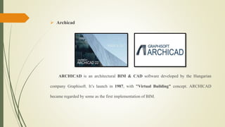  Archicad
ARCHICAD is an architectural BIM & CAD software developed by the Hungarian
company Graphisoft. It’s launch in 1987, with "Virtual Building" concept. ARCHICAD
became regarded by some as the first implementation of BIM.
 