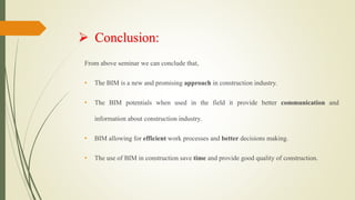  Conclusion:
From above seminar we can conclude that,
• The BIM is a new and promising approach in construction industry.
• The BIM potentials when used in the field it provide better communication and
information about construction industry.
• BIM allowing for efficient work processes and better decisions making.
• The use of BIM in construction save time and provide good quality of construction.
 