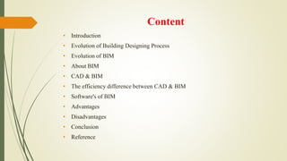 Content
• Introduction
• Evolution of Building Designing Process
• Evolution of BIM
• About BIM
• CAD & BIM
• The efficiency difference between CAD & BIM
• Software's of BIM
• Advantages
• Disadvantages
• Conclusion
• Reference
 