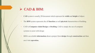  CAD & BIM:
• CAD system is usually 2D document which represent the width and height of object.
• The BIM system represents the all function as well physical characteristics of building.
• CAD is Computer-Aided Design or Drafting. CAD is simply the use of computer
systems to assist with design
• BIM is an reliable information about a project from design through construction and then
use it into operation.
 