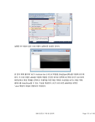BIM 표준과 구현 © 강태욱 Page 101 of 149
실행한 후 다음과 같은 프로그램이 실행되면 성공한 것이다.
본 장의 예제 폴더에 “AC11-Institute-Var-2-IFC.ifc”파일을 [File][Open]메뉴를 이용해 로드해
본다. 이 프로그램은 xBIM을 이용해 개발된 간단한 뷰어로 왼쪽에 IFC객체 트리가 표시되며
화면상에서 특정 객체를 선택하고 우클릭을 하면 해당 객체의 속성창을 보거나 해당 객체
클래스를 Hide/Show할 수 있는 기능을 제공한다. IFC가 로드되면 xBIM파일 포맷인
“.xbim”확장자 파일로 변환되어 저장된다.
 