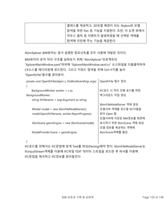 BIM 표준과 구현 © 강태욱 Page 103 of 149
클래스를 제공하고, 3D모델 배경이 되는 Skybox와 모델
탐색을 위한 Pan 등 기능을 지원한다. 또한, 이 도면 뷰에서
마우스 클릭 등 이벤트가 발생하였을 때 선택된 객체를
탐색해 리턴해 주는 기능을 제공한다.
XbimXplorer BIM뷰어는 앞서 설명한 컴포넌트를 모두 사용해 개발된 것이다.
BIM뷰어의 로직 처리 구조를 살펴보기 위해 “XbimXplorer”프로젝트의
“XplorerMainWindow.xaml”하위에 “XplorerMainWindow.xaml.cs” 소스파일을 더블클릭하여
C#소스를 에디터창에 로드한다. 그리고 키워드 탐색을 위해 Ctrl+F키를 눌러
“OpenIfcFile”함수를 찾아본다.
private void OpenIfcFile(object s, DoWorkEventArgs args)
{
BackgroundWorker worker = s as
BackgroundWorker;
string ifcFilename = args.Argument as string;
IModel model = new XbimFileModelServer();
model.Open(ifcFilename, worker.ReportProgress);
XbimScene geomEngine = new XbimScene(model);
ModelProvider.Scene = geomEngine;
}
OpenIfcFile 함수 정의.
IFC로드 시 처리 진행 표시를 위한
백그라운드 작업 생성.
XbimFileModelServer 객체 생성.
모델서버 객체를 로드할 IFC이름을
받아 Open 함.
모델서버에 저장된 BIM정보를 화면에
표시하기 위한 XbimScene 객체 생성.
모델 정보를 제공하는 객체에
XbimScene객체를 할당.
IFC로드를 위해서는 IFC문법에 맞게 Text를 파싱(Parsing)해야 한다. XbimFileModelServer는
IfcInputStream객체를 이용해 IFC파일 TEXT 데이터 스트림을 로드한 후 파서를 이용해
IFC문법을 체크하고 IFC정보를 읽어들인다.
 