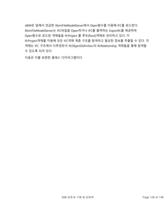 BIM 표준과 구현 © 강태욱 Page 104 of 149
xBIM은 앞에서 언급한 XbimFileModelServer에서 Open함수를 이용해 IFC를 로드한다.
XbimFileModelServer는 IFC파일을 Open하거나 IFC를 출력하는 ExportIfc를 제공하며
Open함수로 로드된 객체들을 IfcProject 를 루트(Root)객체로 관리하고 있다. 이
IfcProject객체를 이용해 모든 IFC객체 계층 구조를 탐색하고 필요한 정보를 추출할 수 있다. 각
객체는 IFC 구조에서 다루었듯이 IfcObjectDefinition의 IfcRelationship 객체들을 통해 탐색할
수 있도록 되어 있다.
다음은 이를 표현한 클래스 다이어그램이다.
 