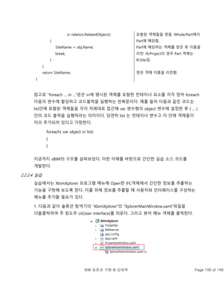 BIM 표준과 구현 © 강태욱 Page 106 of 149
in relation.RelatedObjects)
{
SiteName = obj.Name;
break;
}
}
return SiteName;
}
포함된 객체들을 얻음. Whole/Part에서
Part에 해당함.
Part에 해당하는 객체를 얻은 후 이름을
리턴. IfcProject의 경우 Part 객체는
IfcSite임.
얻은 객체 이름을 리턴함.
참고로 “foreach ... in ...”문은 in에 명시된 객체를 포함한 컨테이너 요소를 각각 얻어 foreach
다음의 변수에 할당하고 코드블럭을 실행하는 반복문이다. 예를 들어 다음과 같은 코드는
list안에 포함된 객체들을 각각 차례대로 접근해 var 변수형의 object 변수에 설정한 후 { ... }
안의 코드 블럭을 실행하라는 의미이다. 당연히 list 는 컨테이너 변수고 이 안에 객체들이
미리 추가되어 있다고 가정한다.
foreach( var object in list)
{
}
지금까지 xBIM의 구조를 살펴보았다. 이런 이해를 바탕으로 간단한 실습 소스 코드를
개발한다.
2.2.2.4 실습
실습에서는 XbimXplorer 프로그램 메뉴에 Open한 IFC객체에서 간단한 정보를 추출하는
기능을 구현해 보도록 한다. 이를 위해 정보를 추출할 때 사용자와 인터페이스를 구성하는
메뉴를 추가할 필요가 있다.
1. 다음과 같이 솔류션 탐색기의 “XbimXplorer”의 “XplorerMainWindow.xaml”파일을
더블클릭하여 주 윈도우 UI(User Interface)를 띄운다. 그리고 뷰어 메뉴 객체를 클릭한다.
 