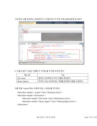 BIM 표준과 구현 © 강태욱 Page 107 of 149
그럼 메뉴 UI를 생성하는 XML형식의 스크립트코드가 바로 아래 [XAML]창에 표시된다.
2. 다음과 같은 기능을 수행할 두 개 메뉴를 추가해 보도록 한다.
메뉴 명 기능
Site name 열려진 프로젝트의 부지 이름을 확인한다.
Query objects 주어진 속성 조건에 맞는 객체를 탐색해 이름을 리턴한다.
이를 위해 “Import”메뉴 아래에 다음 스크립트를 추가한다.
<MenuItem Header="_Import" Click="FileImport_Click"/>
<MenuItem Header="Information">
<MenuItem Header="Site name" Click="FileSitename_Click"/>
<MenuItem Header="Query objects" Click="FileQueryobject_Click"/>
</MenuItem>
 