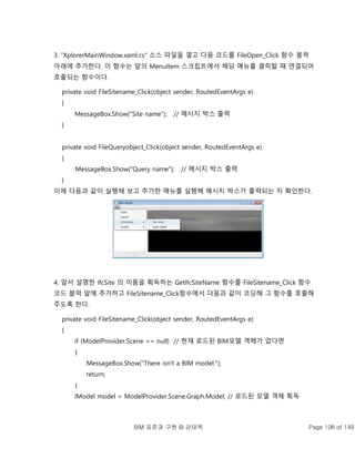 BIM 표준과 구현 © 강태욱 Page 108 of 149
3. “XplorerMainWindow.xaml.cs” 소스 파일을 열고 다음 코드를 FileOpen_Click 함수 블럭
아래에 추가한다. 이 함수는 앞의 MenuItem 스크립트에서 해당 메뉴를 클릭할 때 연결되어
호출되는 함수이다.
private void FileSitename_Click(object sender, RoutedEventArgs e)
{
MessageBox.Show("Site name"); // 메시지 박스 출력
}
private void FileQueryobject_Click(object sender, RoutedEventArgs e)
{
MessageBox.Show("Query name"); // 메시지 박스 출력
}
이제 다음과 같이 실행해 보고 추가한 메뉴를 실행해 메시지 박스가 출력되는 지 확인한다.
4. 앞서 설명한 IfcSite 의 이름을 획득하는 GetIfcSiteName 함수를 FileSitename_Click 함수
코드 블럭 앞에 추가하고 FileSitename_Click함수에서 다음과 같이 코딩해 그 함수를 호출해
주도록 한다.
private void FileSitename_Click(object sender, RoutedEventArgs e)
{
if (ModelProvider.Scene == null) // 현재 로드된 BIM모델 객체가 없다면
{
MessageBox.Show("There isn't a BIM model.");
return;
}
IModel model = ModelProvider.Scene.Graph.Model; // 로드된 모델 객체 획득
 