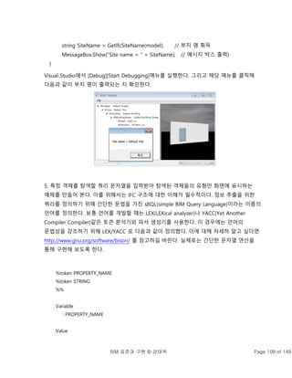 BIM 표준과 구현 © 강태욱 Page 109 of 149
string SiteName = GetIfcSiteName(model); // 부지 명 획득
MessageBox.Show("Site name = " + SiteName); // 메시지 박스 출력}
}
Visual Studio에서 [Debug][Start Debugging]메뉴를 실행한다. 그리고 해당 메뉴를 클릭해
다음과 같이 부지 명이 출력되는 지 확인한다.
5. 특정 객체를 탐색할 쿼리 문자열을 입력받아 탐색된 객체들의 유형만 화면에 표시하는
예제를 만들어 본다. 이를 위해서는 IFC 구조에 대한 이해가 필수적이다. 정보 추출을 위한
쿼리를 정의하기 위해 간단한 문법을 가진 sBQL(simple BIM Query Language)이라는 이름의
언어를 정의한다. 보통 언어를 개발할 때는 LEX(LEXical analyzer)나 YACC(Yet Another
Compiler Compiler)같은 토큰 분석기와 파서 생성기를 사용한다. 이 경우에는 언어의
문법성을 강조하기 위해 LEX/YACC 로 다음과 같이 정의했다. 이에 대해 자세하 알고 싶다면
http://www.gnu.org/software/bison/ 를 참고하길 바란다. 실제로는 간단한 문자열 연산을
통해 구현해 보도록 한다.
%token PROPERTY_NAME
%token STRING
%%
Variable
: PROPERTY_NAME
Value
 