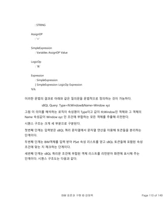 BIM 표준과 구현 © 강태욱 Page 110 of 149
: STRING
AssignOP
: ‘=’
SimpleExpression
: Variables AssignOP Value
LogicOp
: ‘&’
Expression
: SimpleExpression
| SimpleExpression LogicOp Expression
%%
이러한 문법의 결과로 아래와 같은 질의문을 문법적으로 정의하는 것이 가능하다.
sBQL Query: Type=IfcWindow&Name=Window xyz
그럼 이 의미를 해석하는 로직이 속성명이 Type이고 값이 IfcWindow인 객체와 그 객체의
Name 속성값이 Window xyz 인 조건에 부합하는 모든 객체를 추출해 리턴한다.
시퀀스 구조는 크게 세 부분으로 구분된다.
첫번째 단계는 입력받은 sBQL 쿼리 문자열에서 문자열 연산을 이용해 토큰들을 분리하는
단계이다.
두번째 단계는 BIM객체를 입력 받아 PSet 속성 리스트를 얻고 sBQL 토큰들에 포함된 속성
조건에 맞는 지 체크하는 단계이다.
세번째 단계는 sBQL 쿼리문 조건에 부합된 객체 리스트를 리턴받아 화면에 표시해 주는
단계이다. 시퀀스 구조도는 다음과 같다.
 