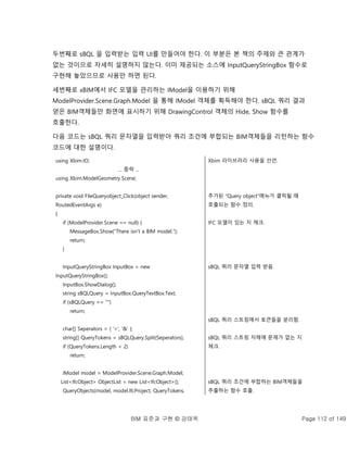 BIM 표준과 구현 © 강태욱 Page 112 of 149
두번째로 sBQL 을 입력받는 입력 UI를 만들어야 한다. 이 부분은 본 책의 주제와 큰 관계가
없는 것이므로 자세히 설명하지 않는다. 이미 제공되는 소스에 InputQueryStringBox 함수로
구현해 놓았으므로 사용만 하면 된다.
세번째로 xBIM에서 IFC 모델을 관리하는 IModel을 이용하기 위해
ModelProvider.Scene.Graph.Model 을 통해 IModel 객체를 획득해야 한다. sBQL 쿼리 결과
얻은 BIM객체들만 화면에 표시하기 위해 DrawingControl 객체의 Hide, Show 함수를
호출한다.
다음 코드는 sBQL 쿼리 문자열을 입력받아 쿼리 조건에 부합되는 BIM객체들을 리턴하는 함수
코드에 대한 설명이다.
using Xbim.IO;
... 중략 ...
using Xbim.ModelGeometry.Scene;
private void FileQueryobject_Click(object sender,
RoutedEventArgs e)
{
if (ModelProvider.Scene == null) {
MessageBox.Show("There isn't a BIM model.");
return;
}
InputQueryStringBox InputBox = new
InputQueryStringBox();
InputBox.ShowDialog();
string sBQLQuery = InputBox.QueryTextBox.Text;
if (sBQLQuery == "")
return;
char[] Seperators = { '=', '&' };
string[] QueryTokens = sBQLQuery.Split(Seperators);
if (QueryTokens.Length < 2)
return;
IModel model = ModelProvider.Scene.Graph.Model;
List<IfcObject> ObjectList = new List<IfcObject>();
QueryObjects(model, model.IfcProject, QueryTokens,
Xbim 라이브러리 사용을 선언.
추가된 “Query object”메뉴가 클릭될 때
호출되는 함수 정의.
IFC 모델이 있는 지 체크.
sBQL 쿼리 문자열 입력 받음.
sBQL 쿼리 스트링에서 토큰들을 분리함.
sBQL 쿼리 스트링 자체에 문제가 없는 지
체크.
sBQL 쿼리 조건에 부합하는 BIM객체들을
추출하는 함수 호출.
 