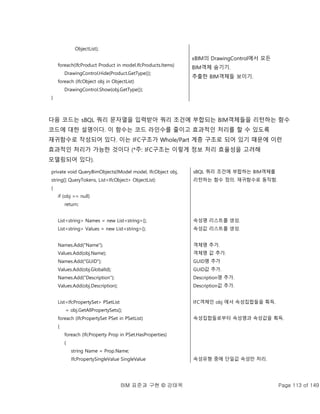 BIM 표준과 구현 © 강태욱 Page 113 of 149
ObjectList);
foreach(IfcProduct Product in model.IfcProducts.Items)
DrawingControl.Hide(Product.GetType());
foreach (IfcObject obj in ObjectList)
DrawingControl.Show(obj.GetType());
}
xBIM의 DrawingControl에서 모든
BIM객체 숨기기.
추출한 BIM객체들 보이기.
다음 코드는 sBQL 쿼리 문자열을 입력받아 쿼리 조건에 부합되는 BIM객체들을 리턴하는 함수
코드에 대한 설명이다. 이 함수는 코드 라인수를 줄이고 효과적인 처리를 할 수 있도록
재귀함수로 작성되어 있다. 이는 IFC구조가 Whole/Part 계층 구조로 되어 있기 때문에 이런
효과적인 처리가 가능한 것이다 (*주: IFC구조는 이렇게 정보 처리 효율성을 고려해
모델링되어 있다).
private void QueryBimObjects(IModel model, IfcObject obj,
string[] QueryTokens, List<IfcObject> ObjectList)
{
if (obj == null)
return;
List<string> Names = new List<string>();
List<string> Values = new List<string>();
Names.Add("Name");
Values.Add(obj.Name);
Names.Add("GUID");
Values.Add(obj.GlobalId);
Names.Add("Description");
Values.Add(obj.Description);
List<IfcPropertySet> PSetList
= obj.GetAllPropertySets();
foreach (IfcPropertySet PSet in PSetList)
{
foreach (IfcProperty Prop in PSet.HasProperties)
{
string Name = Prop.Name;
IfcPropertySingleValue SingleValue
sBQL 쿼리 조건에 부합하는 BIM객체를
리턴하는 함수 정의. 재귀함수로 동작함.
속성명 리스트를 생성.
속성값 리스트를 생성.
객체명 추가.
객체명 값 추가.
GUID명 추가
GUID값 추가.
Description명 추가.
Description값 추가.
IFC객체인 obj 에서 속성집합들을 획득.
속성집합들로부터 속성명과 속성값을 획득.
속성유형 중에 단일값 속성만 처리.
 